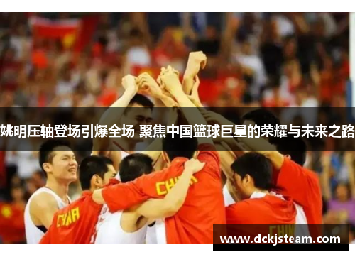 姚明压轴登场引爆全场 聚焦中国篮球巨星的荣耀与未来之路