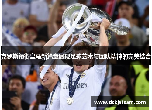 克罗斯领衔皇马新篇章展现足球艺术与团队精神的完美结合