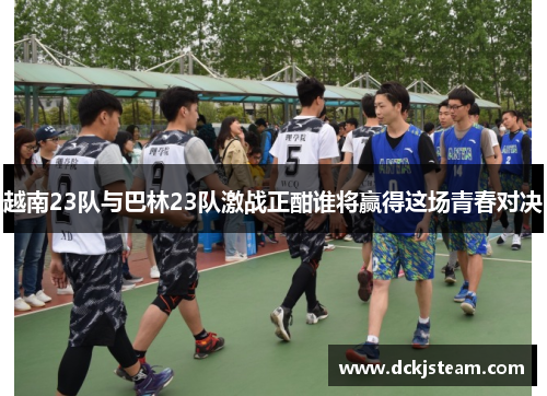 越南23队与巴林23队激战正酣谁将赢得这场青春对决